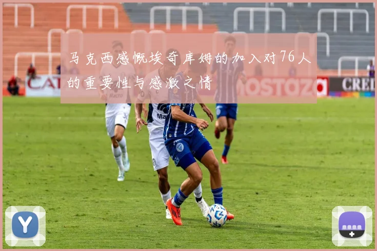 马克西感慨埃奇库姆的加入对76人的重要性与感激之情