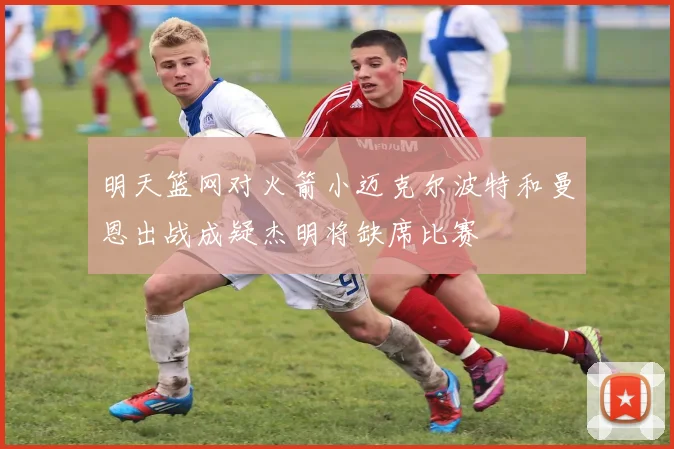明天篮网对火箭小迈克尔波特和曼恩出战成疑杰明将缺席比赛