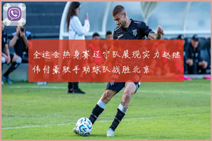 全运会热身赛辽宁队展现实力赵继伟付豪联手助球队战胜北京