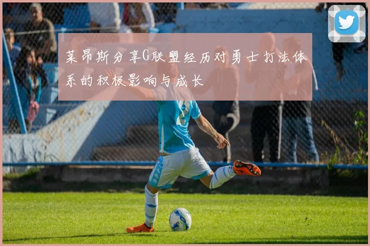 莱昂斯分享G联盟经历对勇士打法体系的积极影响与成长