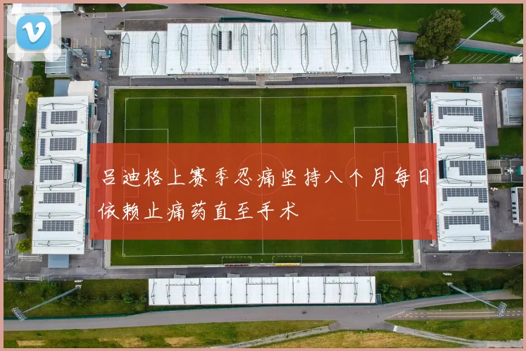 吕迪格上赛季忍痛坚持八个月每日依赖止痛药直至手术