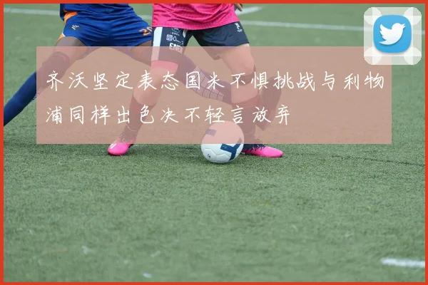 齐沃坚定表态国米不惧挑战与利物浦同样出色决不轻言放弃