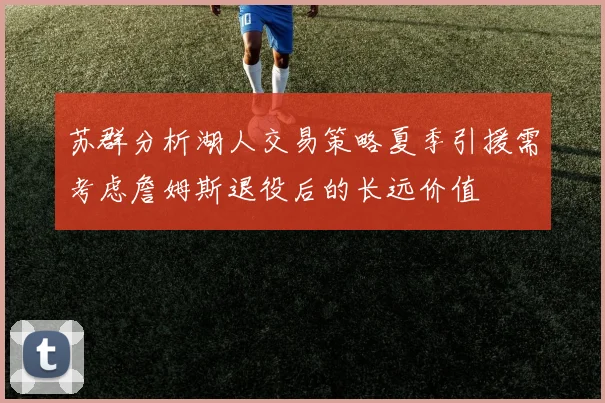 苏群分析湖人交易策略夏季引援需考虑詹姆斯退役后的长远价值
