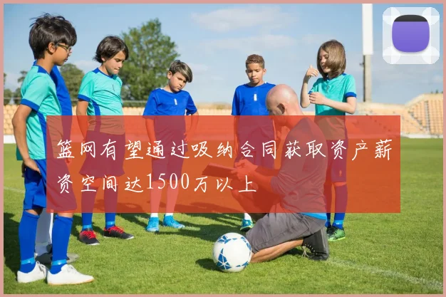 篮网有望通过吸纳合同获取资产薪资空间达1500万以上