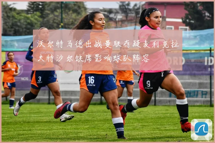 沃尔特马德出战曼联存疑麦利克拉夫特沙尔缺席影响球队阵容