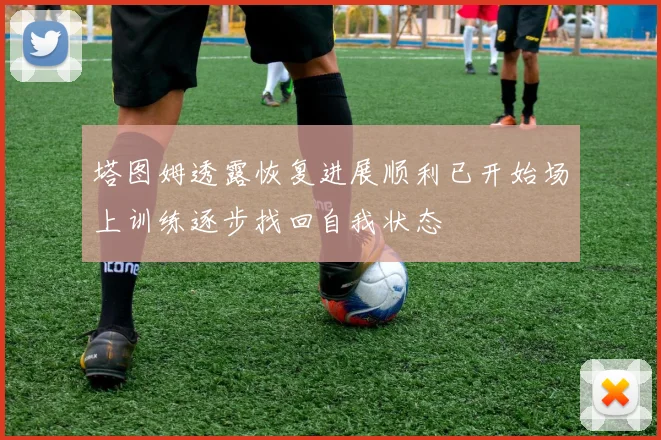 塔图姆透露恢复进展顺利已开始场上训练逐步找回自我状态
