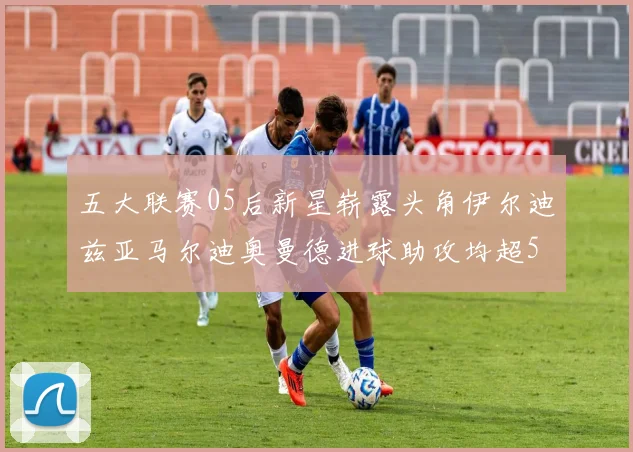 五大联赛05后新星崭露头角伊尔迪兹亚马尔迪奥曼德进球助攻均超5