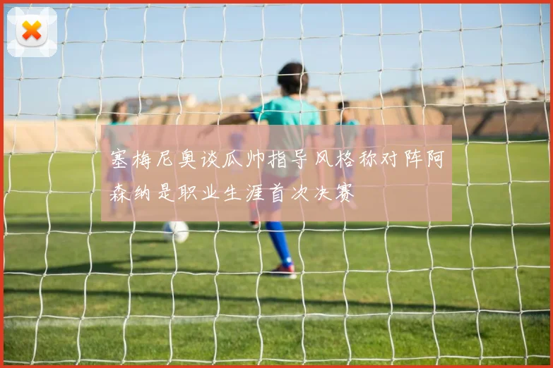 塞梅尼奥谈瓜帅指导风格称对阵阿森纳是职业生涯首次决赛