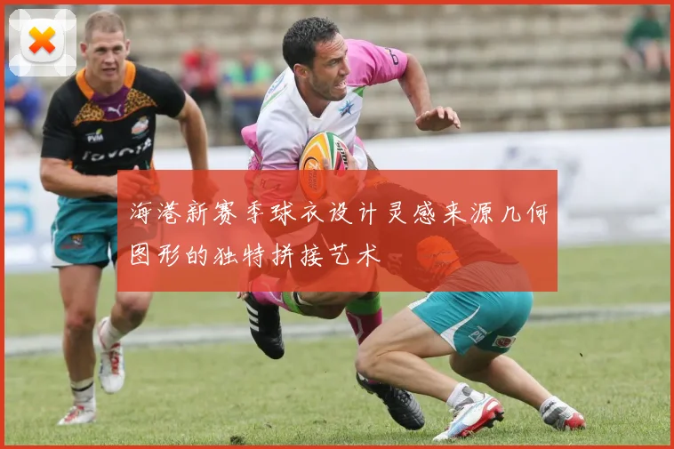 海港新赛季球衣设计灵感来源几何图形的独特拼接艺术
