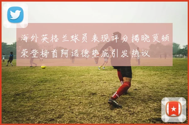 海外英格兰球员表现评分揭晓莫顿荣登榜首阿诺德垫底引发热议