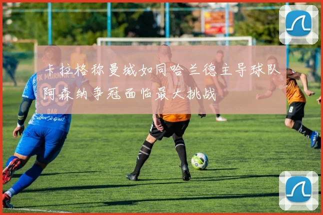 卡拉格称曼城如同哈兰德主导球队阿森纳争冠面临最大挑战