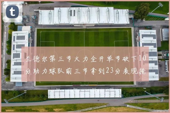 兰德尔第三节火力全开单节砍下10分助力球队前三节拿到23分表现抢眼