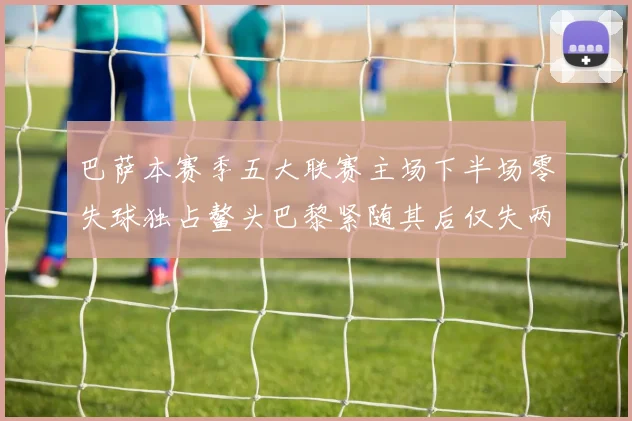巴萨本赛季五大联赛主场下半场零失球独占鳌头巴黎紧随其后仅失两球