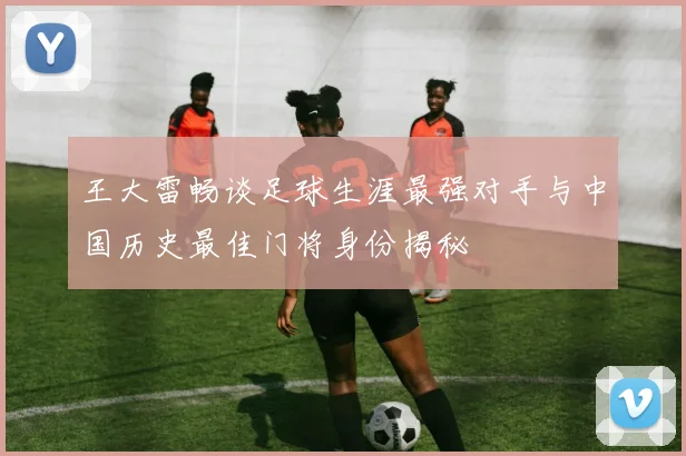 王大雷畅谈足球生涯最强对手与中国历史最佳门将身份揭秘