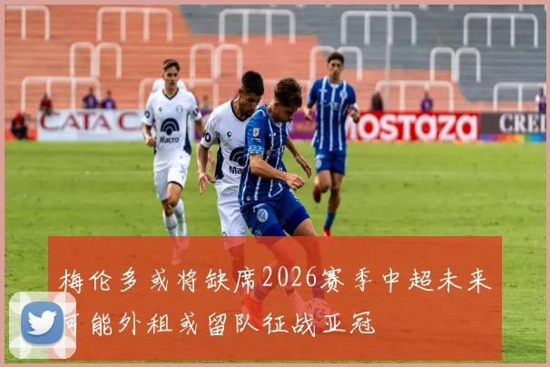 梅伦多或将缺席2026赛季中超未来可能外租或留队征战亚冠