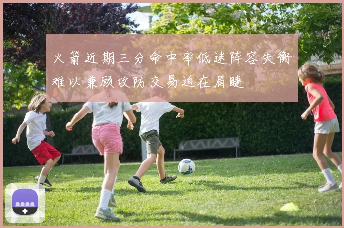 火箭近期三分命中率低迷阵容失衡难以兼顾攻防交易迫在眉睫