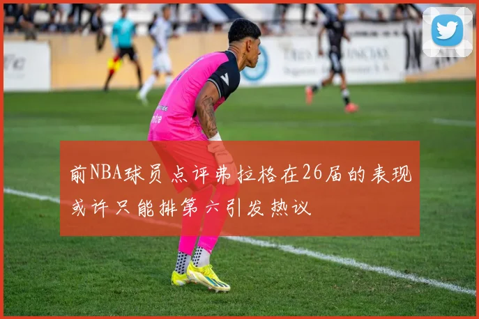 前NBA球员点评弗拉格在26届的表现或许只能排第六引发热议