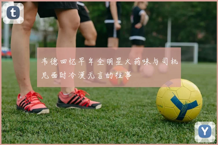 韦德回忆早年全明星火药味与司机见面时冷漠无言的往事
