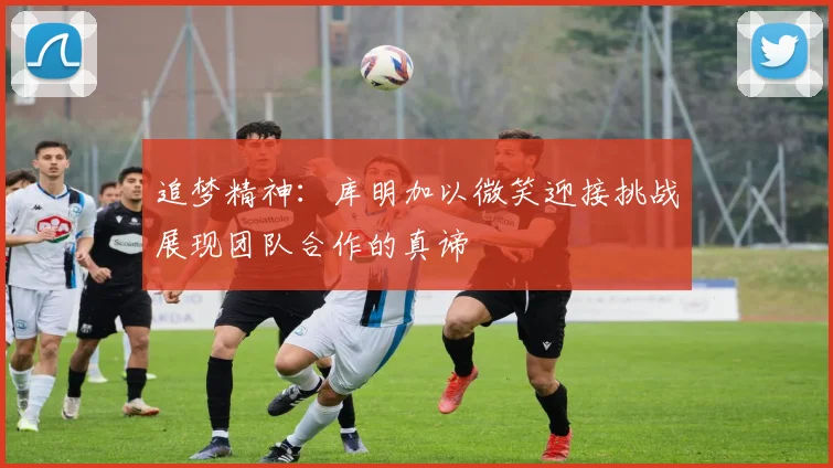 追梦精神：库明加以微笑迎接挑战展现团队合作的真谛
