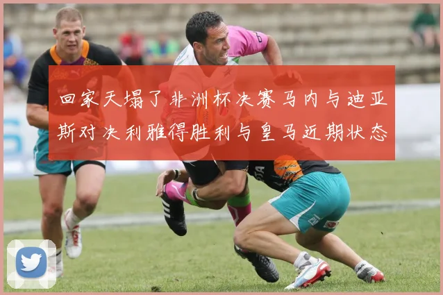 回家天塌了非洲杯决赛马内与迪亚斯对决利雅得胜利与皇马近期状态堪忧