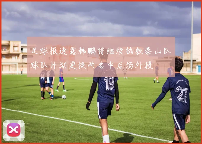 足球报透露韩鹏将继续执教泰山队球队计划更换两名中后场外援