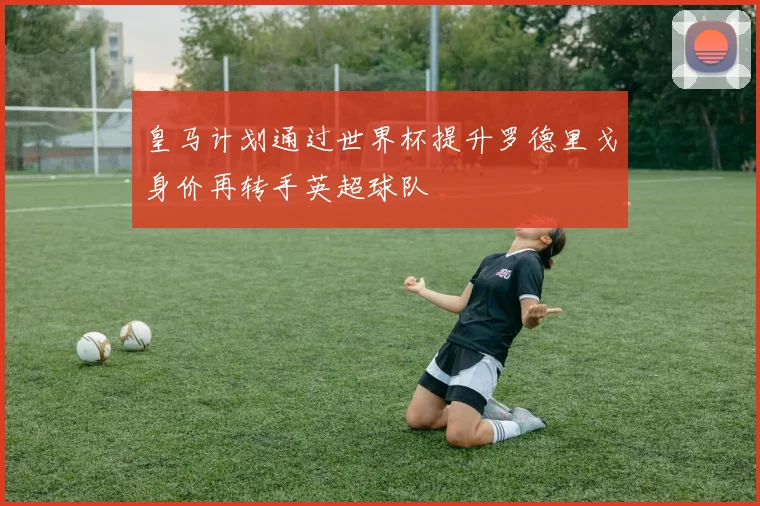 皇马计划通过世界杯提升罗德里戈身价再转手英超球队