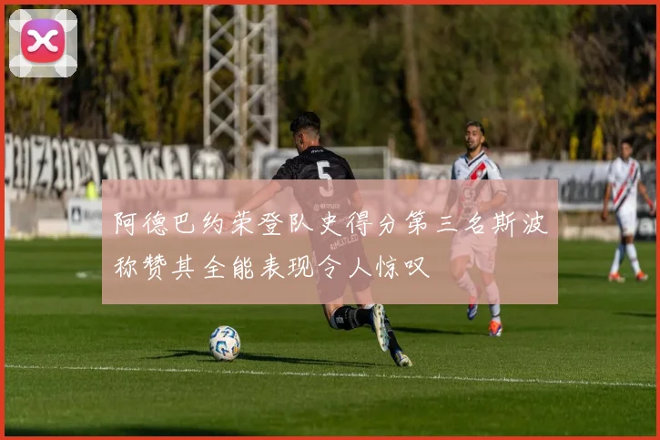 阿德巴约荣登队史得分第三名斯波称赞其全能表现令人惊叹