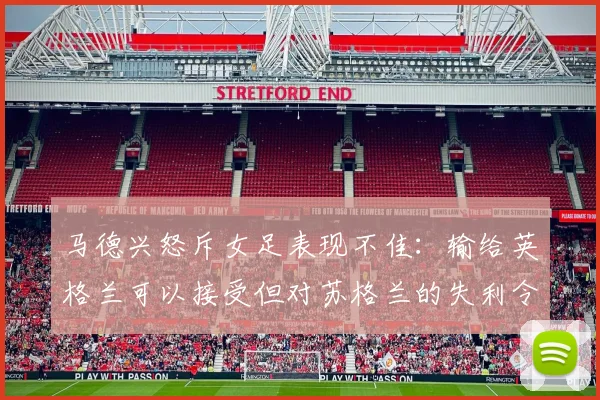 马德兴怒斥女足表现不佳：输给英格兰可以接受但对苏格兰的失利令人失望