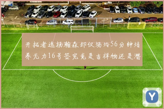 开拓者选杨瀚森却仅场均56分钟培养无力16号签究竟是吉祥物还是潜力股