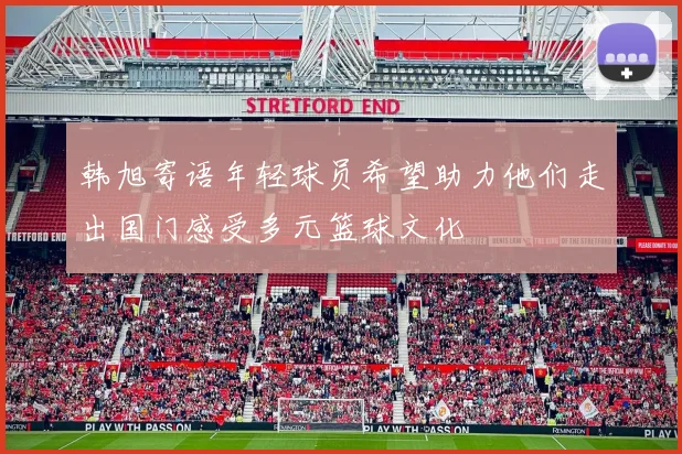韩旭寄语年轻球员希望助力他们走出国门感受多元篮球文化