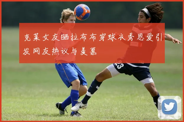 克莱女友晒拉布布穿球衣秀恩爱引发网友热议与羡慕