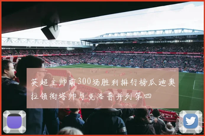 英超主帅前300场胜利排行榜瓜迪奥拉领衔塔帅与克洛普并列第四