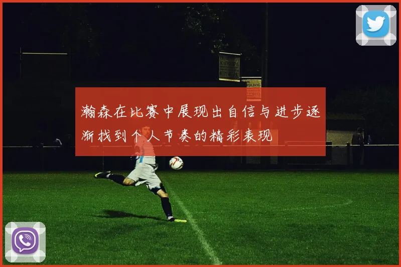 瀚森在比赛中展现出自信与进步逐渐找到个人节奏的精彩表现