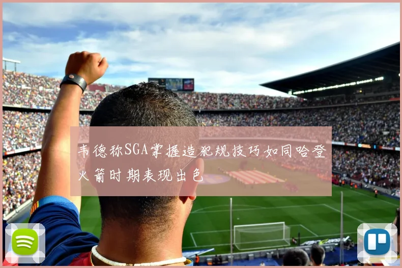 韦德称SGA掌握造犯规技巧如同哈登火箭时期表现出色