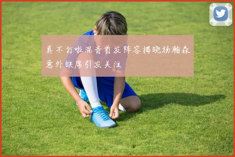 真不打啦混音首发阵容揭晓杨瀚森意外缺席引发关注