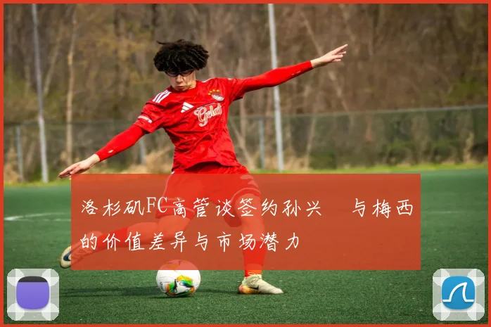 洛杉矶FC高管谈签约孙兴慜与梅西的价值差异与市场潜力