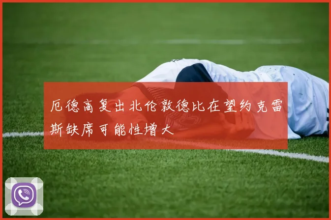 厄德高复出北伦敦德比在望约克雷斯缺席可能性增大