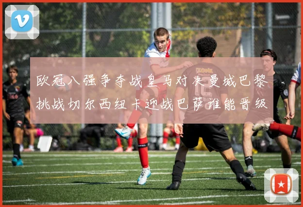 欧冠八强争夺战皇马对决曼城巴黎挑战切尔西纽卡迎战巴萨谁能晋级