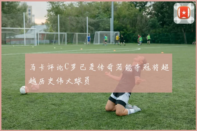 马卡评论C罗已是传奇若能夺冠将超越历史伟大球员