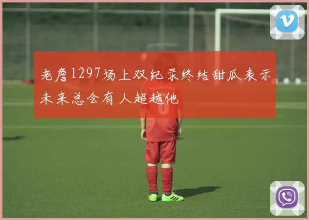 老詹1297场上双纪录终结甜瓜表示未来总会有人超越他