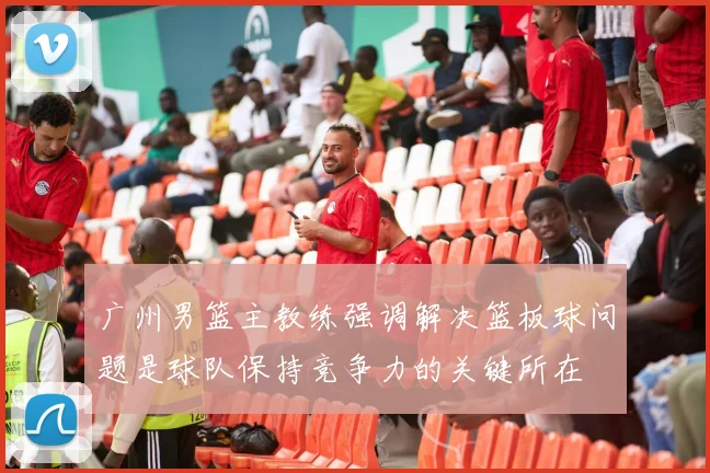 广州男篮主教练强调解决篮板球问题是球队保持竞争力的关键所在