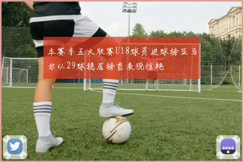 本赛季五大联赛U18球员进球榜亚马尔以29球稳居榜首表现惊艳
