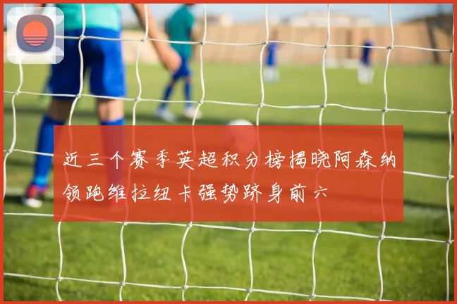 近三个赛季英超积分榜揭晓阿森纳领跑维拉纽卡强势跻身前六