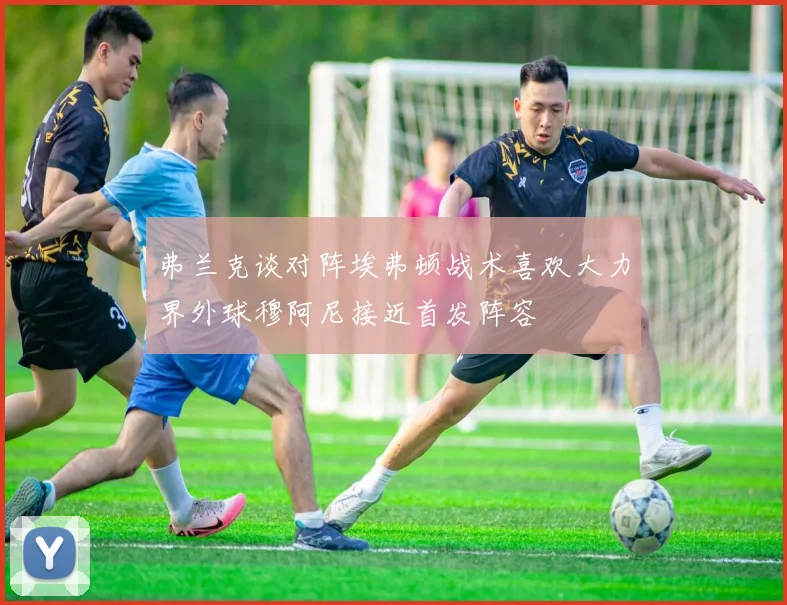 弗兰克谈对阵埃弗顿战术喜欢大力界外球穆阿尼接近首发阵容