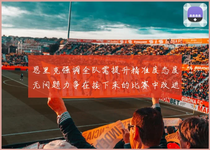 恩里克强调全队需提升精准度态度无问题力争在接下来的比赛中改进表现