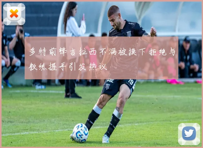 多特前锋吉拉西不满被换下拒绝与教练握手引发热议