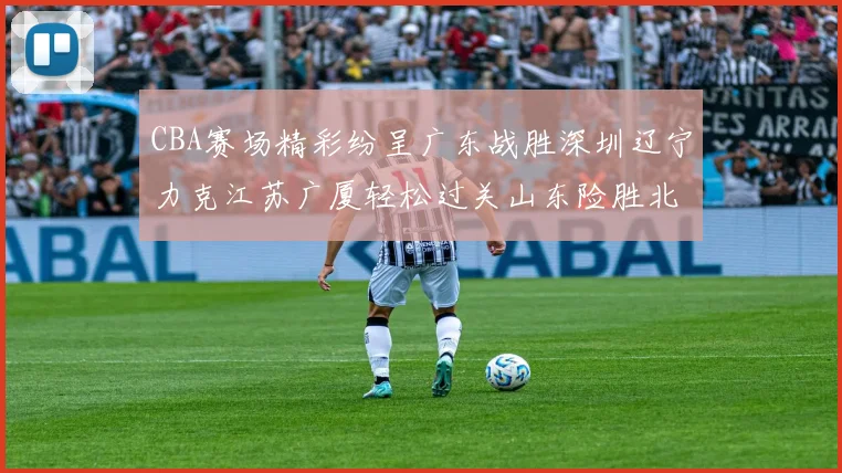 CBA赛场精彩纷呈广东战胜深圳辽宁力克江苏广厦轻松过关山东险胜北京