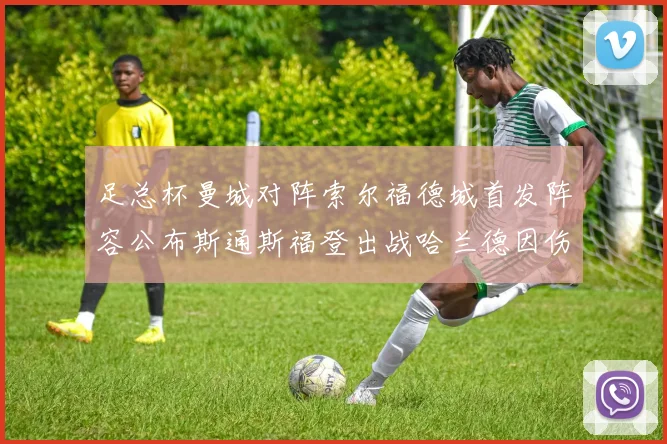 足总杯曼城对阵索尔福德城首发阵容公布斯通斯福登出战哈兰德因伤缺席