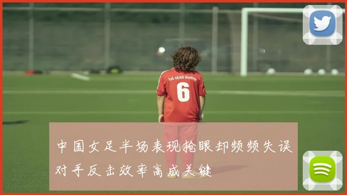 中国女足半场表现抢眼却频频失误对手反击效率高成关键