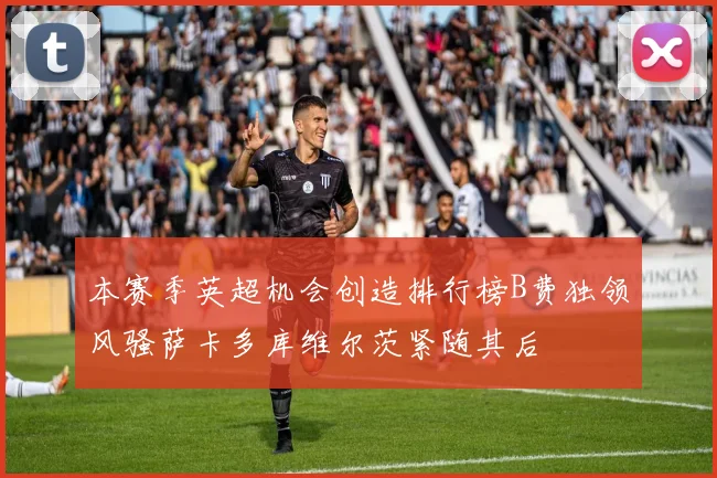本赛季英超机会创造排行榜B费独领风骚萨卡多库维尔茨紧随其后